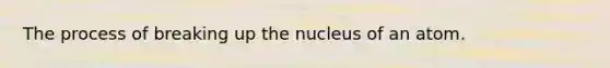 The process of breaking up the nucleus of an atom.