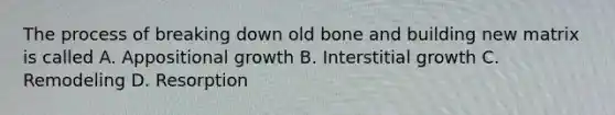 The process of breaking down old bone and building new matrix is called A. Appositional growth B. Interstitial growth C. Remodeling D. Resorption