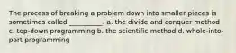 The process of breaking a problem down into smaller pieces is sometimes called __________. a. the divide and conquer method c. top-down programming b. the scientific method d. whole-into-part programming