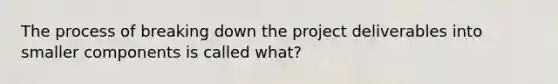 The process of breaking down the project deliverables into smaller components is called what?