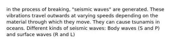 in the process of breaking, "<a href='https://www.questionai.com/knowledge/kRzCHPc0qf-seismic-waves' class='anchor-knowledge'>seismic waves</a>" are generated. These vibrations travel outwards at varying speeds depending on the material through which they move. They can cause tsunamis in oceans. Different kinds of seismic waves: Body waves (S and P) and surface waves (R and L)