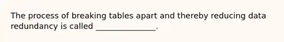 The process of breaking tables apart and thereby reducing data redundancy is called _______________.