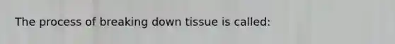 The process of breaking down tissue is called: