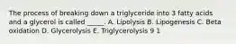 The process of breaking down a triglyceride into 3 fatty acids and a glycerol is called _____. A. Lipolysis B. Lipogenesis C. Beta oxidation D. Glycerolysis E. Triglycerolysis 9 1