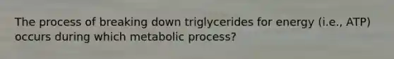 The process of breaking down triglycerides for energy (i.e., ATP) occurs during which metabolic process?