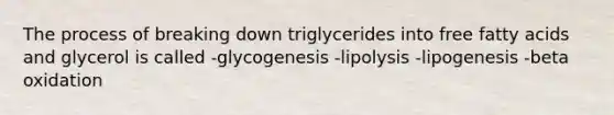 The process of breaking down triglycerides into free fatty acids and glycerol is called -glycogenesis -lipolysis -lipogenesis -beta oxidation