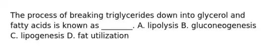 The process of breaking triglycerides down into glycerol and fatty acids is known as ________. A. lipolysis B. gluconeogenesis C. lipogenesis D. fat utilization