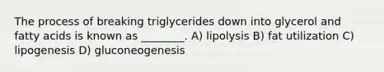 The process of breaking triglycerides down into glycerol and fatty acids is known as ________. A) lipolysis B) fat utilization C) lipogenesis D) gluconeogenesis