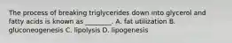 The process of breaking triglycerides down into glycerol and fatty acids is known as ________. A. fat utilization B. gluconeogenesis C. lipolysis D. lipogenesis