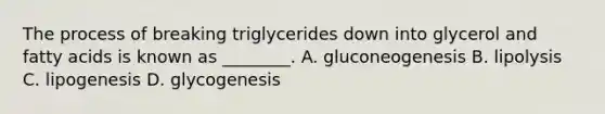 The process of breaking triglycerides down into glycerol and fatty acids is known as ________. A. gluconeogenesis B. lipolysis C. lipogenesis D. glycogenesis