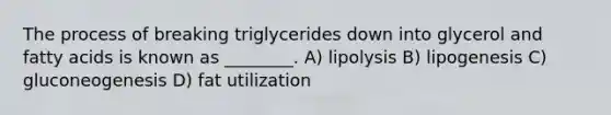 The process of breaking triglycerides down into glycerol and fatty acids is known as ________. A) lipolysis B) lipogenesis C) gluconeogenesis D) fat utilization