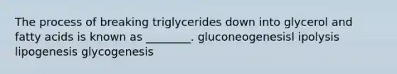 The process of breaking triglycerides down into glycerol and fatty acids is known as ________. gluconeogenesisl ipolysis lipogenesis glycogenesis