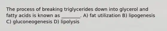 The process of breaking triglycerides down into glycerol and fatty acids is known as ________. A) fat utilization B) lipogenesis C) gluconeogenesis D) lipolysis