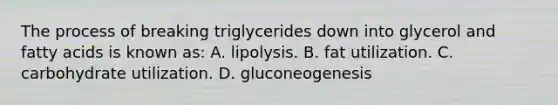 The process of breaking triglycerides down into glycerol and fatty acids is known as: A. lipolysis. B. fat utilization. C. carbohydrate utilization. D. gluconeogenesis