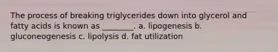 The process of breaking triglycerides down into glycerol and fatty acids is known as ________. a. lipogenesis b. gluconeogenesis c. lipolysis d. fat utilization