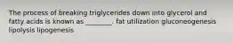 The process of breaking triglycerides down into glycerol and fatty acids is known as ________. fat utilization gluconeogenesis lipolysis lipogenesis