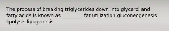 The process of breaking triglycerides down into glycerol and fatty acids is known as ________. fat utilization gluconeogenesis lipolysis lipogenesis