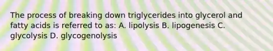 The process of breaking down triglycerides into glycerol and fatty acids is referred to as: A. lipolysis B. lipogenesis C. glycolysis D. glycogenolysis