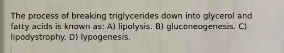 The process of breaking triglycerides down into glycerol and fatty acids is known as: A) lipolysis. B) gluconeogenesis. C) lipodystrophy. D) lypogenesis.