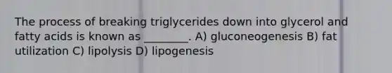 The process of breaking triglycerides down into glycerol and fatty acids is known as ________. A) gluconeogenesis B) fat utilization C) lipolysis D) lipogenesis