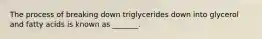 The process of breaking down triglycerides down into glycerol and fatty acids is known as _______.