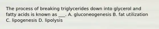 The process of breaking triglycerides down into glycerol and fatty acids is known as ___. A. gluconeogenesis B. fat utilization C. lipogenesis D. lipolysis