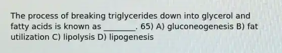 The process of breaking triglycerides down into glycerol and fatty acids is known as ________. 65) A) gluconeogenesis B) fat utilization C) lipolysis D) lipogenesis