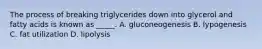 The process of breaking triglycerides down into glycerol and fatty acids is known as _____. A. gluconeogenesis B. lypogenesis C. fat utilization D. lipolysis