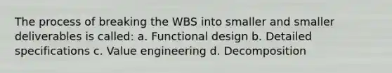 The process of breaking the WBS into smaller and smaller deliverables is called: a. Functional design b. Detailed specifications c. Value engineering d. Decomposition