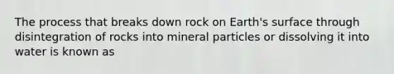 The process that breaks down rock on Earth's surface through disintegration of rocks into mineral particles or dissolving it into water is known as