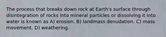 The process that breaks down rock at Earth's surface through disintegration of rocks into mineral particles or dissolving it into water is known as A) erosion. B) landmass denudation. C) mass movement. D) weathering.