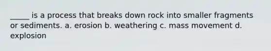 _____ is a process that breaks down rock into smaller fragments or sediments. a. erosion b. weathering c. mass movement d. explosion