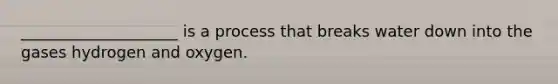 ____________________ is a process that breaks water down into the gases hydrogen and oxygen.