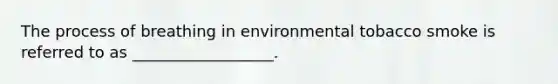 The process of breathing in environmental tobacco smoke is referred to as __________________.