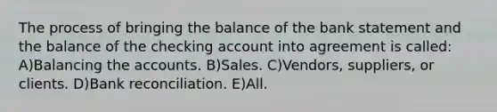 The process of bringing the balance of the bank statement and the balance of the checking account into agreement is called: A)Balancing the accounts. B)Sales. C)Vendors, suppliers, or clients. D)<a href='https://www.questionai.com/knowledge/kZ6GRlcQH1-bank-reconciliation' class='anchor-knowledge'>bank reconciliation</a>. E)All.