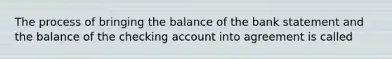 The process of bringing the balance of the bank statement and the balance of the checking account into agreement is called