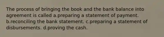 The process of bringing the book and the bank balance into agreement is called a.preparing a statement of payment. b.reconciling the bank statement. c.preparing a statement of disbursements. d.proving the cash.