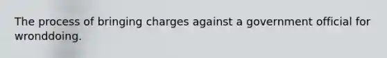 The process of bringing charges against a government official for wronddoing.