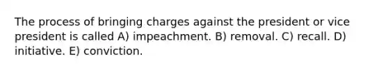 The process of bringing charges against the president or vice president is called A) impeachment. B) removal. C) recall. D) initiative. E) conviction.