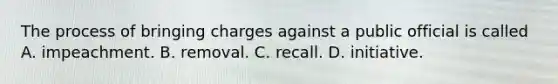 The process of bringing charges against a public official is called A. impeachment. B. removal. C. recall. D. initiative.