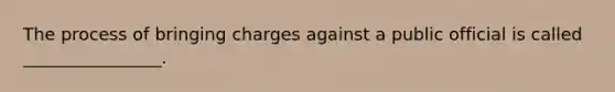 The process of bringing charges against a public official is called ________________.