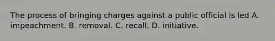 The process of bringing charges against a public official is led A. impeachment. B. removal. C. recall. D. initiative.