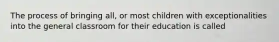 The process of bringing all, or most children with exceptionalities into the general classroom for their education is called