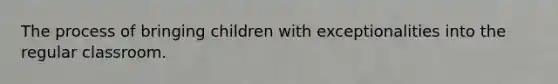 The process of bringing children with exceptionalities into the regular classroom.