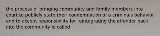 the process of bringing community and family members into court to publicly state their condemnation of a criminals behavior and to accept responsibility for reintegrating the offender back into the community is called