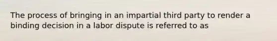 The process of bringing in an impartial third party to render a binding decision in a labor dispute is referred to as