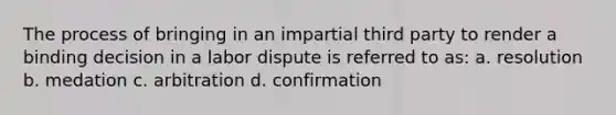 The process of bringing in an impartial third party to render a binding decision in a labor dispute is referred to as: a. resolution b. medation c. arbitration d. confirmation