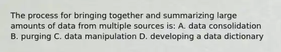 The process for bringing together and summarizing large amounts of data from multiple sources is: A. data consolidation B. purging C. data manipulation D. developing a data dictionary