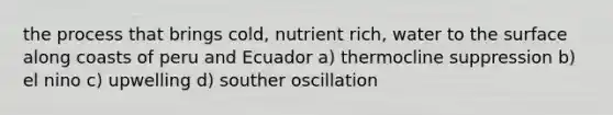 the process that brings cold, nutrient rich, water to the surface along coasts of peru and Ecuador a) thermocline suppression b) el nino c) upwelling d) souther oscillation