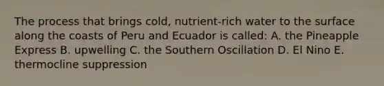 The process that brings cold, nutrient-rich water to the surface along the coasts of Peru and Ecuador is called: A. the Pineapple Express B. upwelling C. the Southern Oscillation D. El Nino E. thermocline suppression